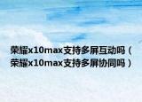 荣耀x10max支持多屏互动吗（荣耀x10max支持多屏协同吗）
