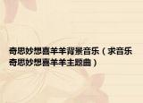 奇思妙想喜羊羊背景音乐（求音乐奇思妙想喜羊羊主题曲）