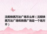 沈阳铁西万达广场怎么样（沈阳铁西万达广场和铁西广场是一个地方不）