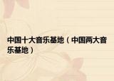 中国十大音乐基地（中国两大音乐基地）
