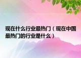现在什么行业最热门（现在中国最热门的行业是什么）