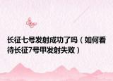 长征七号发射成功了吗（如何看待长征7号甲发射失败）
