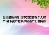 当日最新消息 日本安倍首相个人财产 名下资产有多少亿遗产归谁拥有