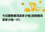今日更新普洱茶多少钱(顶级普洱茶多少钱一斤)