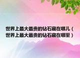 世界上最大最贵的钻石藏在哪儿（世界上最大最贵的钻石藏在哪里）