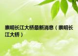 崇明长江大桥最新消息（崇明长江大桥）