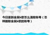 今日更新全民k歌怎么清除账号（怎样删除全民k歌的账号）