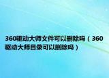 360驱动大师文件可以删除吗（360驱动大师目录可以删除吗）