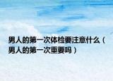 男人的第一次体检要注意什么（男人的第一次重要吗）