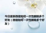 今日更新微信如何一次性删除多个好友（微信如何一次性删除多个好友）