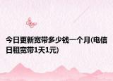 今日更新宽带多少钱一个月(电信日租宽带1天1元)