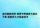 当日最新消息 信用卡申请多久能办下来 需要多久才能拿到卡