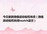 今日更新微信运动如何关闭（微信运动如何关闭iwatch显示）