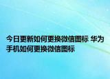 今日更新如何更换微信图标 华为手机如何更换微信图标
