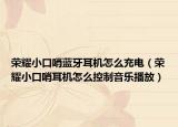 荣耀小口哨蓝牙耳机怎么充电（荣耀小口哨耳机怎么控制音乐播放）