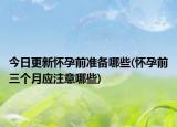 今日更新怀孕前准备哪些(怀孕前三个月应注意哪些)