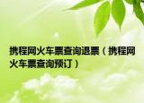 携程网火车票查询退票（携程网火车票查询预订）
