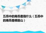 五岳中的南岳是指什么（五岳中的南岳是哪座山）