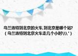 乌兰浩特到北京的火车,到北京是哪个站?（乌兰浩特到北京火车走几个小时\