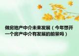 做房地产中介未来发展（今年想开一个房产中介有发展的前景吗）