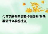 今日更新备孕需要检查哪些(备孕要做什么孕前检查)
