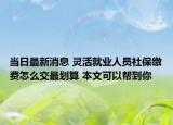 当日最新消息 灵活就业人员社保缴费怎么交最划算 本文可以帮到你