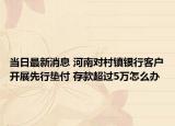当日最新消息 河南对村镇银行客户开展先行垫付 存款超过5万怎么办