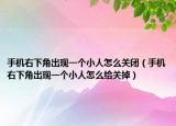 手机右下角出现一个小人怎么关闭（手机右下角出现一个小人怎么给关掉）
