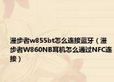 漫步者w855bt怎么连接蓝牙（漫步者W860NB耳机怎么通过NFC连接）
