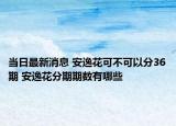 当日最新消息 安逸花可不可以分36期 安逸花分期期数有哪些