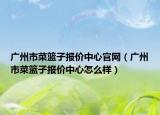 广州市菜篮子报价中心官网（广州市菜篮子报价中心怎么样）