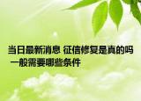 当日最新消息 征信修复是真的吗 一般需要哪些条件