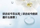 谈古论今怎么写（谈古论今的谈是什么意思）