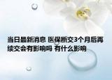 当日最新消息 医保断交3个月后再续交会有影响吗 有什么影响
