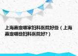 上海嘉定哪家妇科医院好些（上海嘉定哪些妇科医院好?）
