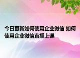 今日更新如何使用企业微信 如何使用企业微信直播上课