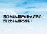 汉口火车站附近有什么好玩的（汉口火车站附近酒店）