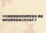 今日更新微信如何设置黑名单 微信如何设置黑名单让对方加不了