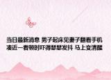 当日最新消息 男子起床见妻子翻看手机凑近一看顿时吓得瑟瑟发抖 马上变清醒