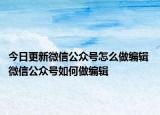今日更新微信公众号怎么做编辑 微信公众号如何做编辑
