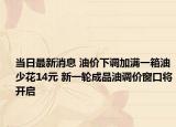 当日最新消息 油价下调加满一箱油少花14元 新一轮成品油调价窗口将开启