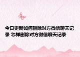今日更新如何删除对方微信聊天记录 怎样删除对方微信聊天记录