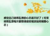 感觉自己胡思乱想的心态很不好了（经常胡思乱想每次都想得很悲观该如何调整心态）