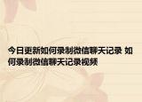 今日更新如何录制微信聊天记录 如何录制微信聊天记录视频