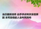 当日最新消息 凶手供述刺杀安倍原因 杀死安倍的人会判死刑吗
