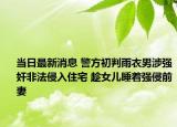 当日最新消息 警方初判雨衣男涉强奸非法侵入住宅 趁女儿睡着强侵前妻