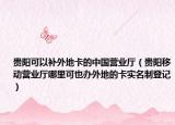 贵阳可以补外地卡的中国营业厅（贵阳移动营业厅哪里可也办外地的卡实名制登记）