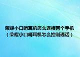 荣耀小口哨耳机怎么连接两个手机（荣耀小口哨耳机怎么控制通话）