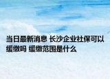 当日最新消息 长沙企业社保可以缓缴吗 缓缴范围是什么