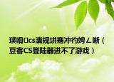 璞嗗cs瀵规垬骞冲彴娉ㄥ唽（豆客CS登陆器进不了游戏）